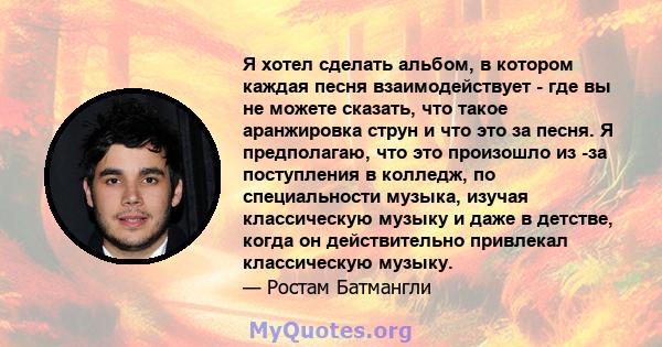 Я хотел сделать альбом, в котором каждая песня взаимодействует - где вы не можете сказать, что такое аранжировка струн и что это за песня. Я предполагаю, что это произошло из -за поступления в колледж, по специальности