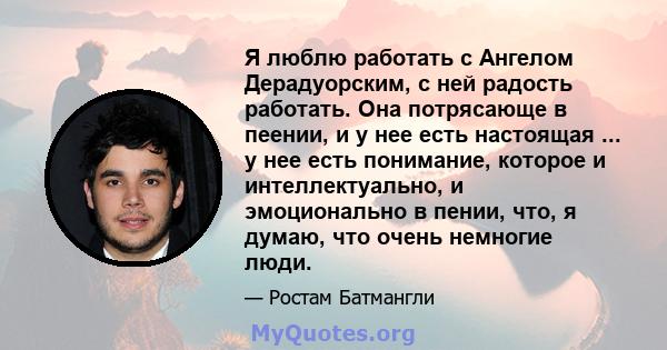 Я люблю работать с Ангелом Дерадуорским, с ней радость работать. Она потрясающе в пеении, и у нее есть настоящая ... у нее есть понимание, которое и интеллектуально, и эмоционально в пении, что, я думаю, что очень