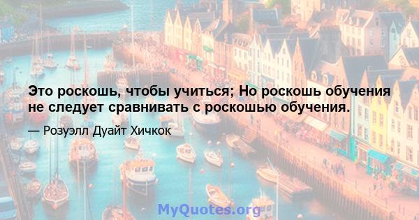 Это роскошь, чтобы учиться; Но роскошь обучения не следует сравнивать с роскошью обучения.