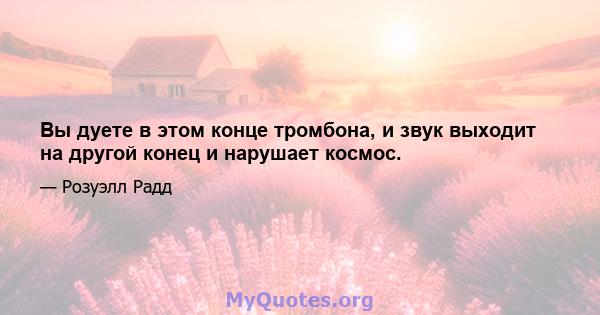 Вы дуете в этом конце тромбона, и звук выходит на другой конец и нарушает космос.