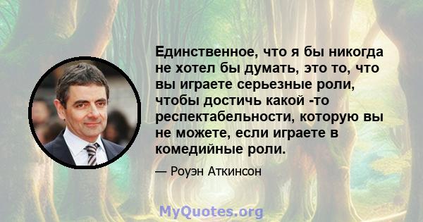 Единственное, что я бы никогда не хотел бы думать, это то, что вы играете серьезные роли, чтобы достичь какой -то респектабельности, которую вы не можете, если играете в комедийные роли.