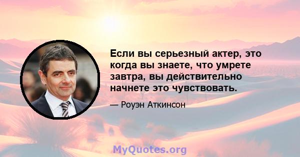 Если вы серьезный актер, это когда вы знаете, что умрете завтра, вы действительно начнете это чувствовать.