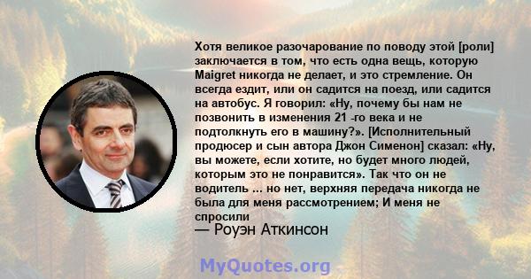 Хотя великое разочарование по поводу этой [роли] заключается в том, что есть одна вещь, которую Maigret никогда не делает, и это стремление. Он всегда ездит, или он садится на поезд, или садится на автобус. Я говорил: