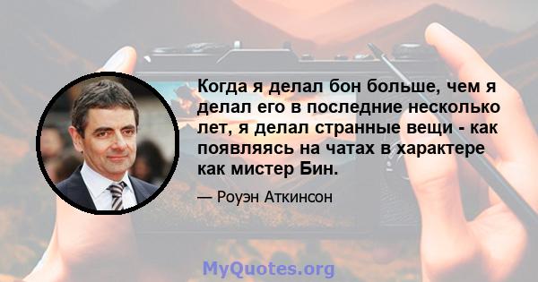 Когда я делал бон больше, чем я делал его в последние несколько лет, я делал странные вещи - как появляясь на чатах в характере как мистер Бин.