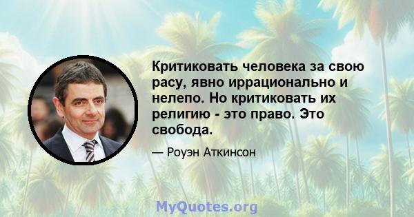 Критиковать человека за свою расу, явно иррационально и нелепо. Но критиковать их религию - это право. Это свобода.