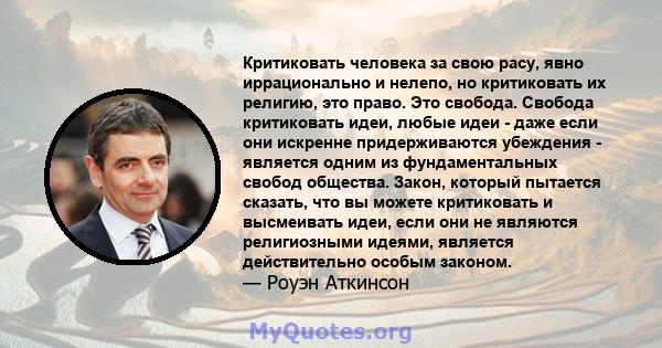 Критиковать человека за свою расу, явно иррационально и нелепо, но критиковать их религию, это право. Это свобода. Свобода критиковать идеи, любые идеи - даже если они искренне придерживаются убеждения - является одним