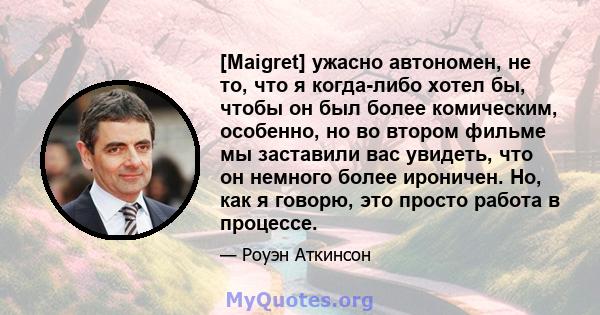 [Maigret] ужасно автономен, не то, что я когда-либо хотел бы, чтобы он был более комическим, особенно, но во втором фильме мы заставили вас увидеть, что он немного более ироничен. Но, как я говорю, это просто работа в