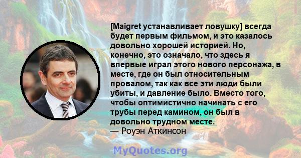 [Maigret устанавливает ловушку] всегда будет первым фильмом, и это казалось довольно хорошей историей. Но, конечно, это означало, что здесь я впервые играл этого нового персонажа, в месте, где он был относительным