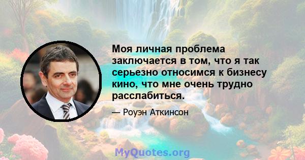 Моя личная проблема заключается в том, что я так серьезно относимся к бизнесу кино, что мне очень трудно расслабиться.