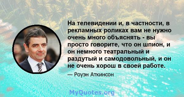 На телевидении и, в частности, в рекламных роликах вам не нужно очень много объяснять - вы просто говорите, что он шпион, и он немного театральный и раздутый и самодовольный, и он не очень хорош в своей работе.