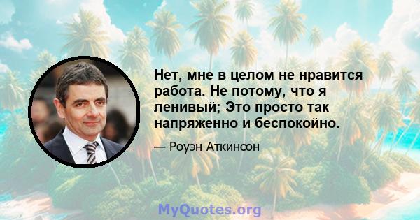 Нет, мне в целом не нравится работа. Не потому, что я ленивый; Это просто так напряженно и беспокойно.