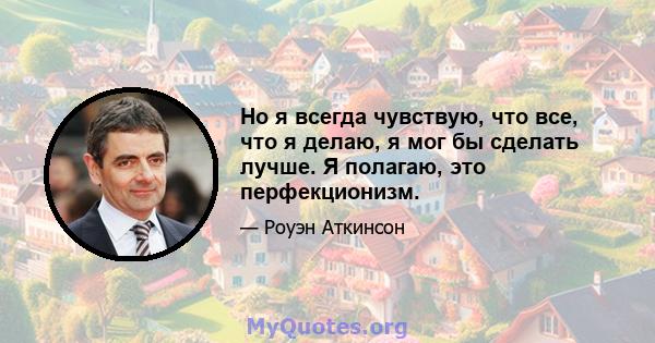 Но я всегда чувствую, что все, что я делаю, я мог бы сделать лучше. Я полагаю, это перфекционизм.