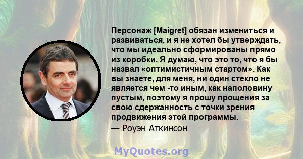 Персонаж [Maigret] обязан измениться и развиваться, и я не хотел бы утверждать, что мы идеально сформированы прямо из коробки. Я думаю, что это то, что я бы назвал «оптимистичным стартом». Как вы знаете, для меня, ни