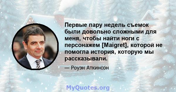 Первые пару недель съемок были довольно сложными для меня, чтобы найти ноги с персонажем [Maigret], которой не помогла история, которую мы рассказывали.