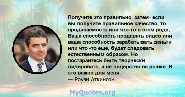 Получите это правильно, затем- если вы получите правильное качество, то продаваемость или что-то в этом роде; Ваша способность продавать видео или ваша способность зарабатывать деньги или что -то еще, будет следовать