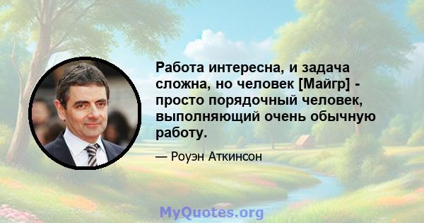 Работа интересна, и задача сложна, но человек [Майгр] - просто порядочный человек, выполняющий очень обычную работу.