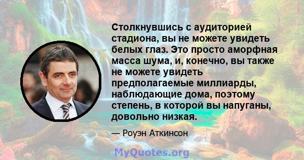 Столкнувшись с аудиторией стадиона, вы не можете увидеть белых глаз. Это просто аморфная масса шума, и, конечно, вы также не можете увидеть предполагаемые миллиарды, наблюдающие дома, поэтому степень, в которой вы