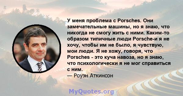 У меня проблема с Porsches. Они замечательные машины, но я знаю, что никогда не смогу жить с ними. Каким-то образом типичные люди Porsche-и я не хочу, чтобы им не было, я чувствую, мои люди. Я не хожу, говоря, что