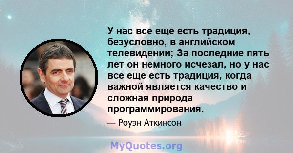 У нас все еще есть традиция, безусловно, в английском телевидении; За последние пять лет он немного исчезал, но у нас все еще есть традиция, когда важной является качество и сложная природа программирования.