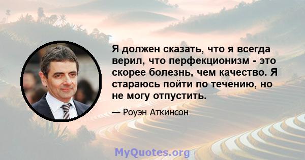 Я должен сказать, что я всегда верил, что перфекционизм - это скорее болезнь, чем качество. Я стараюсь пойти по течению, но не могу отпустить.