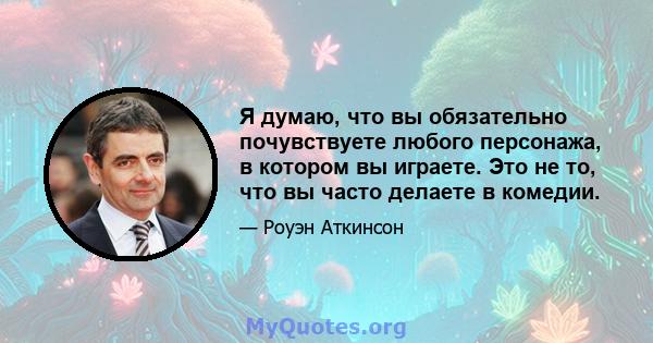 Я думаю, что вы обязательно почувствуете любого персонажа, в котором вы играете. Это не то, что вы часто делаете в комедии.