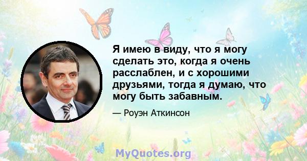 Я имею в виду, что я могу сделать это, когда я очень расслаблен, и с хорошими друзьями, тогда я думаю, что могу быть забавным.