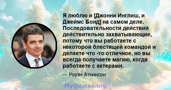 Я люблю и [Джонни Инглиш, и Джеймс Бонд] на самом деле. Последовательности действий действительно захватывающие, потому что вы работаете с некоторой блестящей командой и делаете что -то отличное, но вы всегда получаете