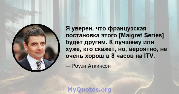 Я уверен, что французская постановка этого [Maigret Series] будет другим. К лучшему или хуже, кто скажет, но, вероятно, не очень хорош в 8 часов на ITV.