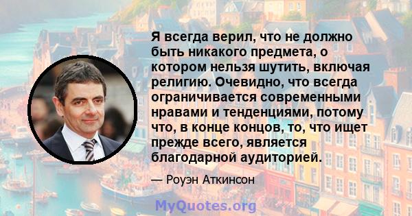 Я всегда верил, что не должно быть никакого предмета, о котором нельзя шутить, включая религию. Очевидно, что всегда ограничивается современными нравами и тенденциями, потому что, в конце концов, то, что ищет прежде