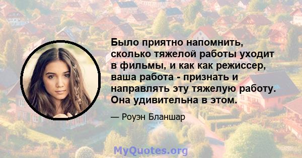 Было приятно напомнить, сколько тяжелой работы уходит в фильмы, и как как режиссер, ваша работа - признать и направлять эту тяжелую работу. Она удивительна в этом.