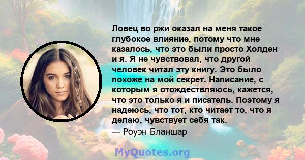 Ловец во ржи оказал на меня такое глубокое влияние, потому что мне казалось, что это были просто Холден и я. Я не чувствовал, что другой человек читал эту книгу. Это было похоже на мой секрет. Написание, с которым я