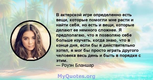 В актерской игре определенно есть вещи, которые помогли мне расти и найти себя, но есть и вещи, которые делают ее немного сложнее. Я предполагаю, что я позволяю себе больше изучать, когда знаю, что в конце дня, если бы