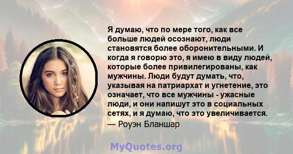 Я думаю, что по мере того, как все больше людей осознают, люди становятся более оборонительными. И когда я говорю это, я имею в виду людей, которые более привилегированы, как мужчины. Люди будут думать, что, указывая на 