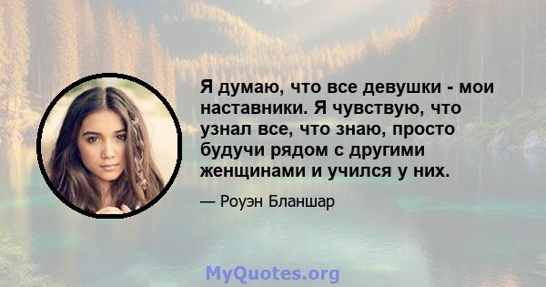 Я думаю, что все девушки - мои наставники. Я чувствую, что узнал все, что знаю, просто будучи рядом с другими женщинами и учился у них.