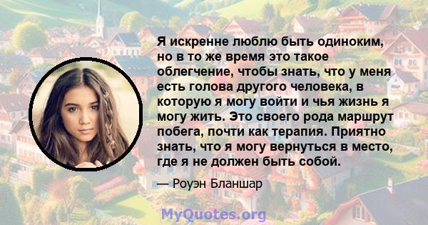 Я искренне люблю быть одиноким, но в то же время это такое облегчение, чтобы знать, что у меня есть голова другого человека, в которую я могу войти и чья жизнь я могу жить. Это своего рода маршрут побега, почти как