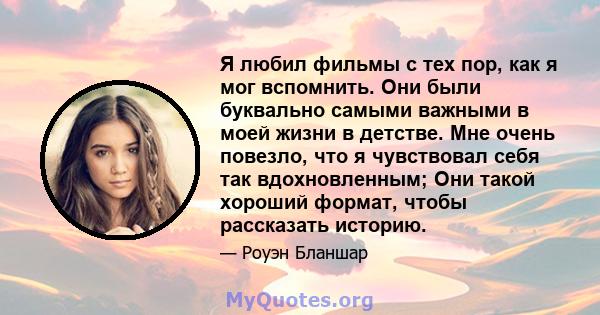 Я любил фильмы с тех пор, как я мог вспомнить. Они были буквально самыми важными в моей жизни в детстве. Мне очень повезло, что я чувствовал себя так вдохновленным; Они такой хороший формат, чтобы рассказать историю.