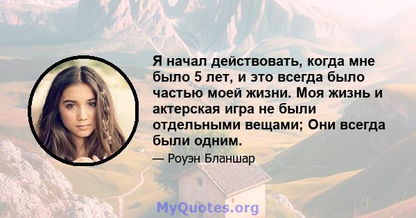 Я начал действовать, когда мне было 5 лет, и это всегда было частью моей жизни. Моя жизнь и актерская игра не были отдельными вещами; Они всегда были одним.