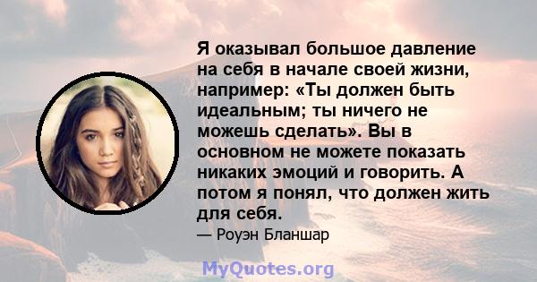 Я оказывал большое давление на себя в начале своей жизни, например: «Ты должен быть идеальным; ты ничего не можешь сделать». Вы в основном не можете показать никаких эмоций и говорить. А потом я понял, что должен жить