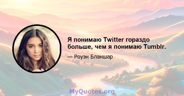 Я понимаю Twitter гораздо больше, чем я понимаю Tumblr.