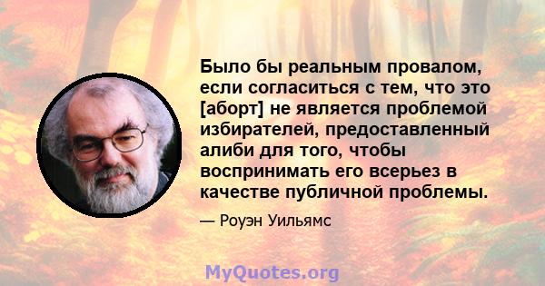 Было бы реальным провалом, если согласиться с тем, что это [аборт] не является проблемой избирателей, предоставленный алиби для того, чтобы воспринимать его всерьез в качестве публичной проблемы.