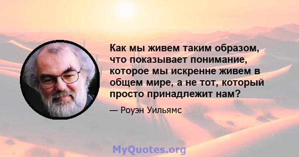 Как мы живем таким образом, что показывает понимание, которое мы искренне живем в общем мире, а не тот, который просто принадлежит нам?