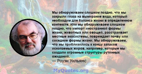 Мы обнаруживаем слишком поздно, что мы закрыли глаза на вымирание вида, который необходим для баланса жизни в определенном контексте. Или мы обнаруживаем слишком поздно, что импорт иностранной формы жизни, животных или