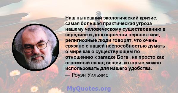 Наш нынешний экологический кризис, самая большая практическая угроза нашему человеческому существованию в середине и долгосрочной перспективе, религиозные люди говорят, что очень связано с нашей неспособностью думать о