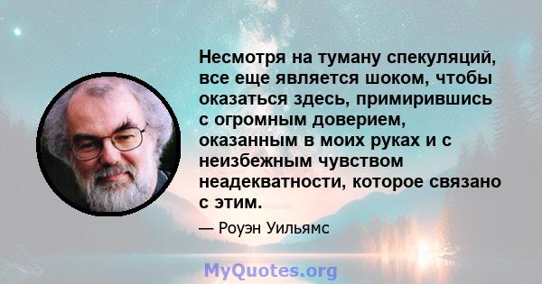 Несмотря на туману спекуляций, все еще является шоком, чтобы оказаться здесь, примирившись с огромным доверием, оказанным в моих руках и с неизбежным чувством неадекватности, которое связано с этим.