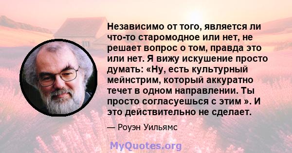 Независимо от того, является ли что-то старомодное или нет, не решает вопрос о том, правда это или нет. Я вижу искушение просто думать: «Ну, есть культурный мейнстрим, который аккуратно течет в одном направлении. Ты