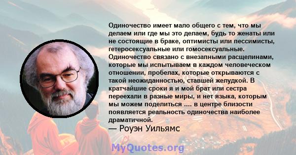 Одиночество имеет мало общего с тем, что мы делаем или где мы это делаем, будь то женаты или не состоящие в браке, оптимисты или пессимисты, гетеросексуальные или гомосексуальные. Одиночество связано с внезапными