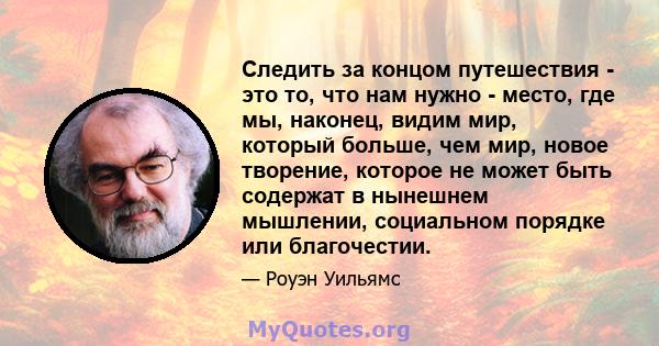 Следить за концом путешествия - это то, что нам нужно - место, где мы, наконец, видим мир, который больше, чем мир, новое творение, которое не может быть содержат в нынешнем мышлении, социальном порядке или благочестии.