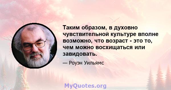 Таким образом, в духовно чувствительной культуре вполне возможно, что возраст - это то, чем можно восхищаться или завидовать.