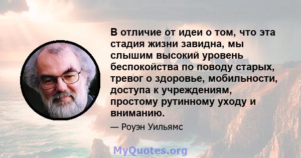 В отличие от идеи о том, что эта стадия жизни завидна, мы слышим высокий уровень беспокойства по поводу старых, тревог о здоровье, мобильности, доступа к учреждениям, простому рутинному уходу и вниманию.