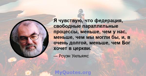 Я чувствую, что федерация, свободные параллельные процессы, меньше, чем у нас, меньше, чем мы могли бы, и, в очень долгой, меньше, чем Бог хочет в церкви.